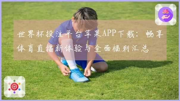 世界杯投注平台苹果APP下载：畅享体育直播新体验与全面福利汇总