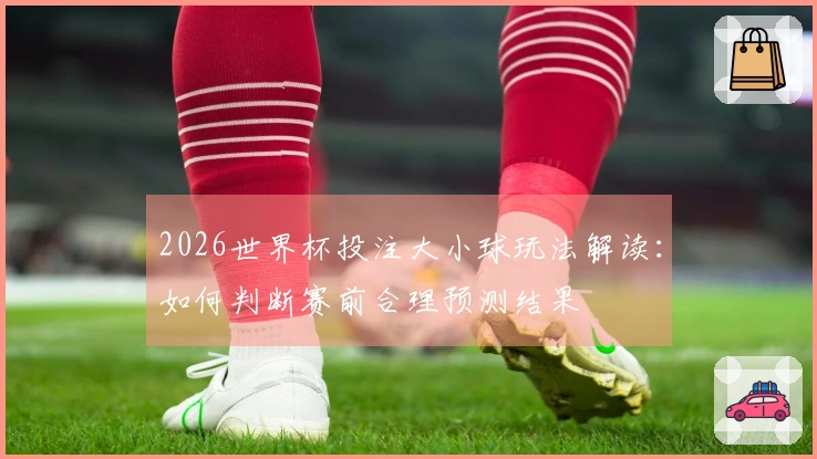 2026世界杯投注大小球玩法解读：如何判断赛前合理预测结果